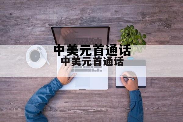 中美元首通话谁给谁打的电话啊，中美元首通话