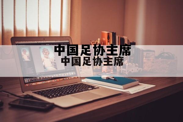 中国足协历届掌门人，中国足协主席